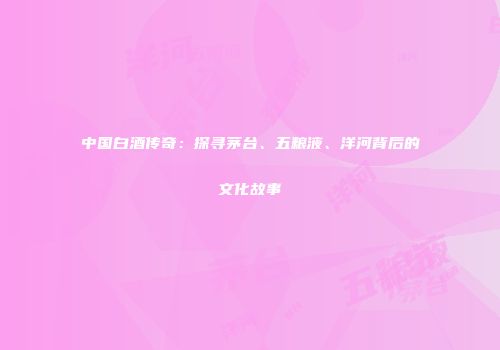 中国白酒传奇：探寻茅台、五粮液、洋河背后的文化故事
