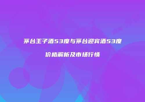 茅台王子酒53度与茅台迎宾酒53度价格解析及市场行情