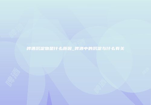 啤酒沉淀物是什么原因_啤酒中的沉淀与什么有关
