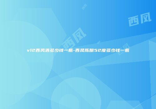 v12西风酒多少钱一瓶-西凤陈酿52度多少钱一瓶