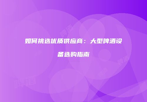 如何挑选优质供应商：大型啤酒设备选购指南