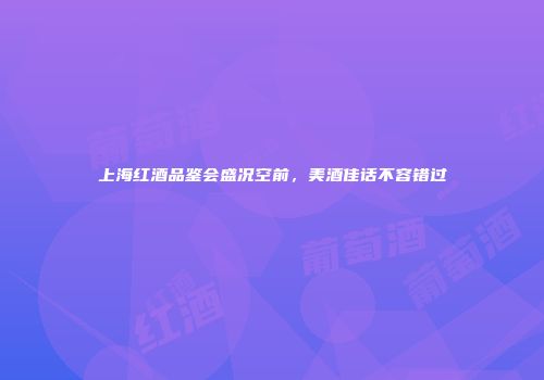 上海红酒品鉴会盛况空前，美酒佳话不容错过