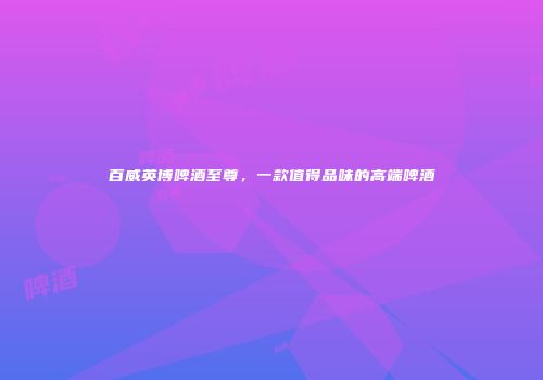 百威英博啤酒至尊，一款值得品味的高端啤酒