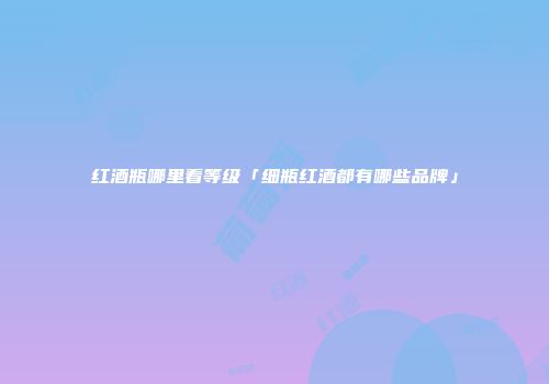 红酒瓶哪里看等级「细瓶红酒都有哪些品牌」