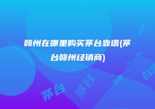 赣州在哪里购买茅台靠谱(茅台赣州经销商)