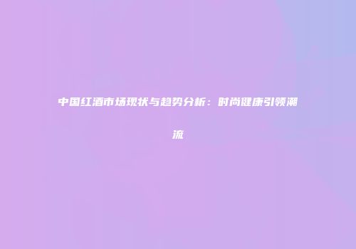 中国红酒市场现状与趋势分析：时尚健康引领潮流