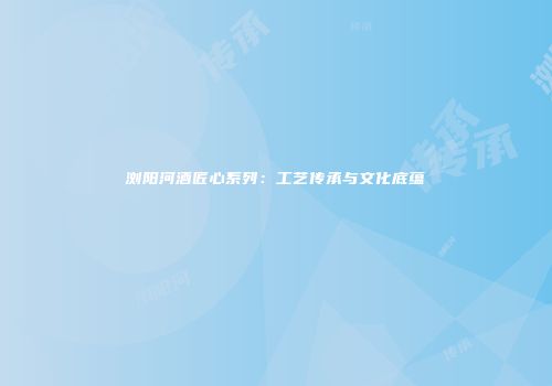 浏阳河酒匠心系列：工艺传承与文化底蕴