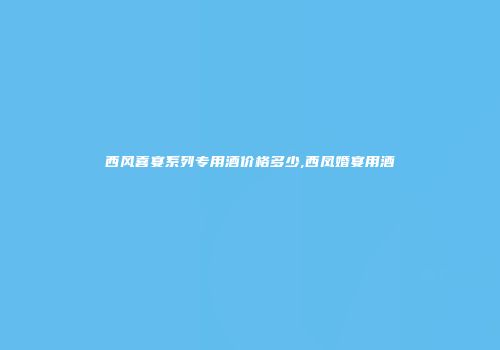 西风喜宴系列专用酒价格多少,西凤婚宴用酒