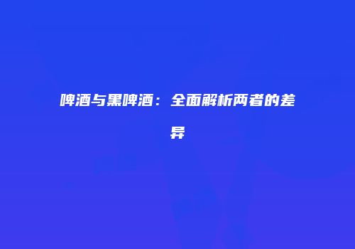 啤酒与黑啤酒：全面解析两者的差异
