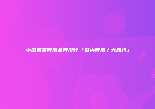 中国著名啤酒品牌排行「国内啤酒十大品牌」
