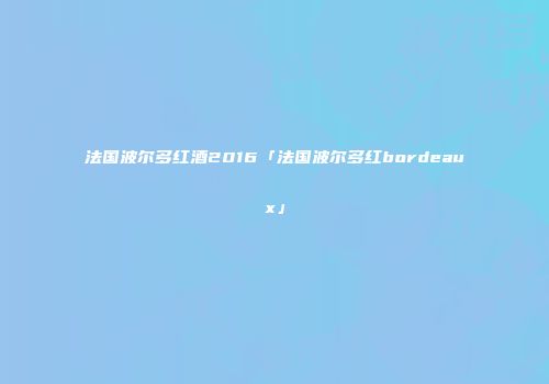 法国波尔多红酒2016「法国波尔多红bordeaux」