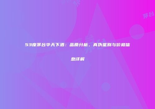 53度茅台华天下酒：品质分析、真伪鉴别与价格信息详解
