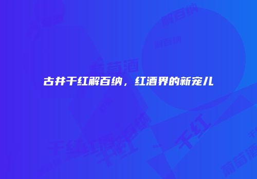 古井干红解百纳，红酒界的新宠儿