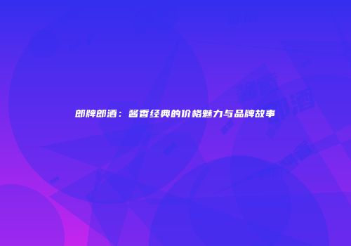 郎牌郎酒：酱香经典的价格魅力与品牌故事