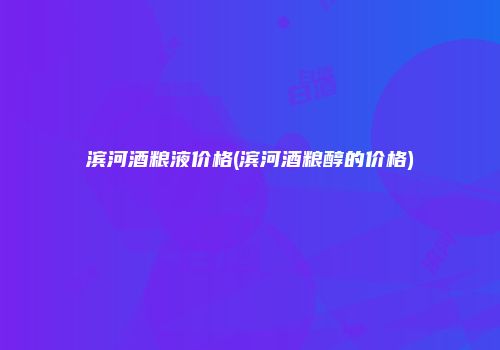 滨河酒粮液价格(滨河酒粮醇的价格)