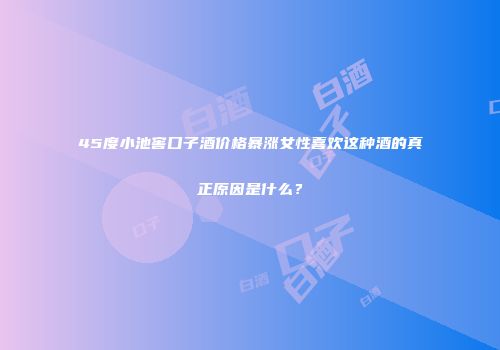 45度小池窖口子酒价格暴涨女性喜欢这种酒的真正原因是什么？