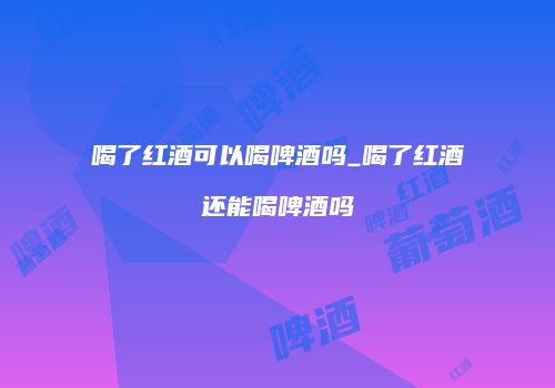 喝了红酒可以喝啤酒吗_喝了红酒还能喝啤酒吗