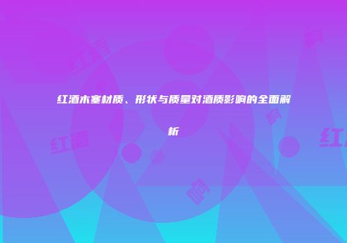 红酒木塞材质、形状与质量对酒质影响的全面解析