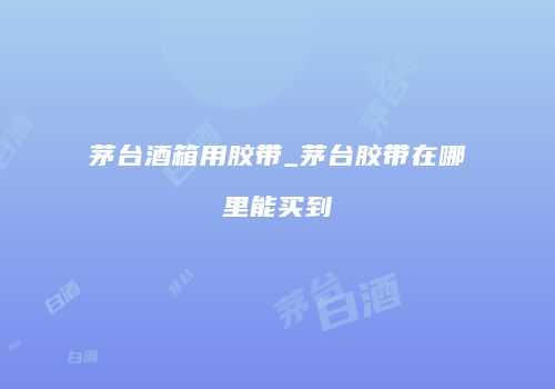 茅台酒箱用胶带_茅台胶带在哪里能买到