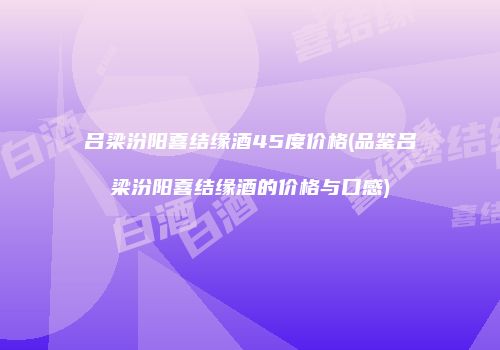 吕梁汾阳喜结缘酒45度价格(品鉴吕梁汾阳喜结缘酒的价格与口感)