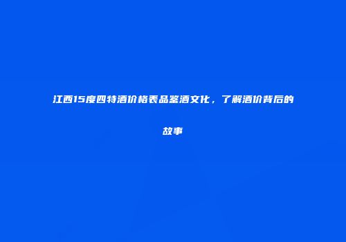 江西15度四特酒价格表品鉴酒文化，了解酒价背后的故事