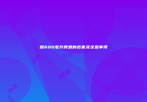 喝600毫升啤酒的危害及注意事项