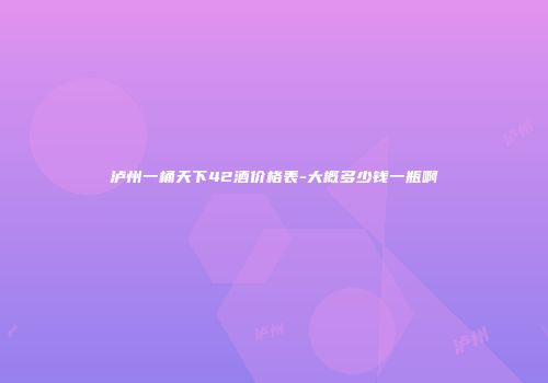泸州一桶天下42酒价格表-大概多少钱一瓶啊