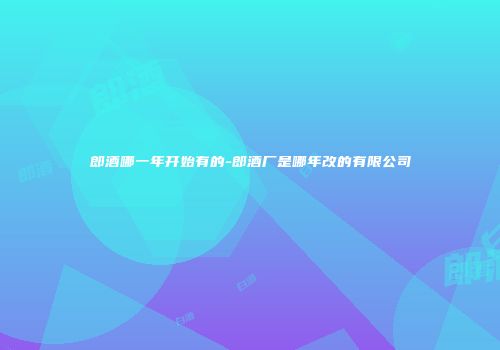 郎酒哪一年开始有的-郎酒厂是哪年改的有限公司