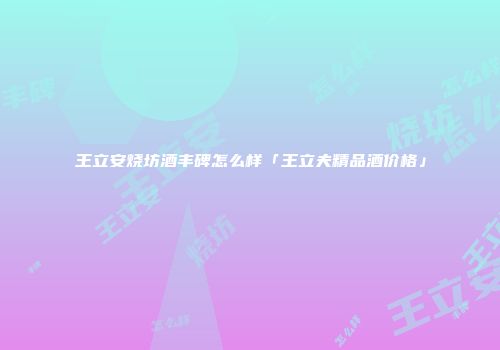 王立安烧坊酒丰碑怎么样「王立夫精品酒价格」