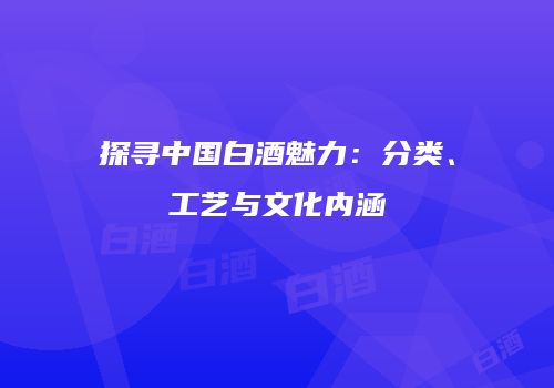 探寻中国白酒魅力：分类、工艺与文化内涵