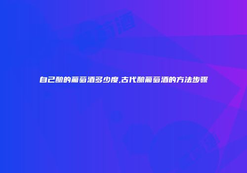 自己酿的葡萄酒多少度,古代酿葡萄酒的方法步骤
