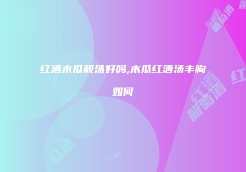 红酒木瓜靓汤好吗,木瓜红酒汤丰胸如何