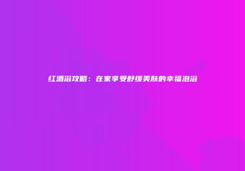 红酒浴攻略：在家享受舒缓美肤的幸福泡浴