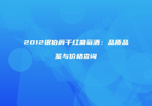 2012银伯爵干红葡萄酒：品质品鉴与价格查询