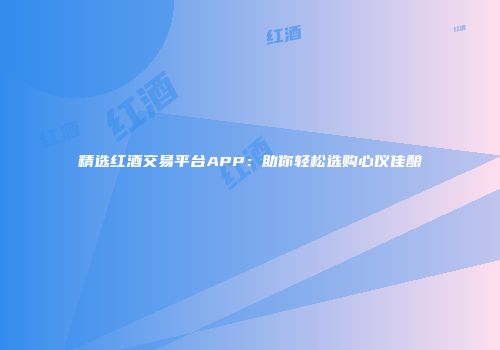 精选红酒交易平台APP：助你轻松选购心仪佳酿