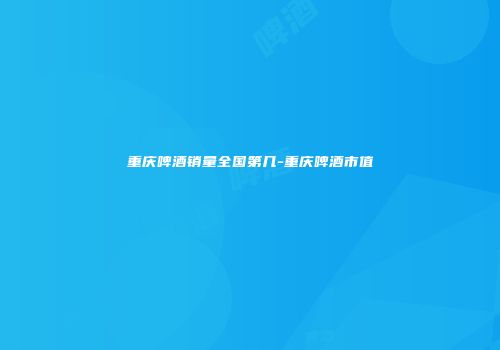 重庆啤酒销量全国第几-重庆啤酒市值