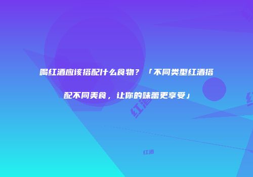 喝红酒应该搭配什么食物？「不同类型红酒搭配不同美食，让你的味蕾更享受」