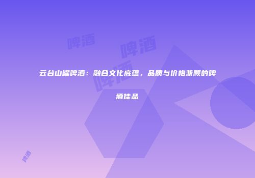 云台山罐啤酒：融合文化底蕴，品质与价格兼顾的啤酒佳品