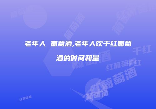老年人 葡萄酒,老年人饮干红葡萄酒的时间和量