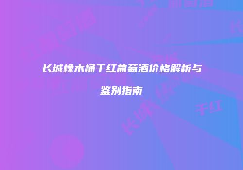 长城橡木桶干红葡萄酒价格解析与鉴别指南