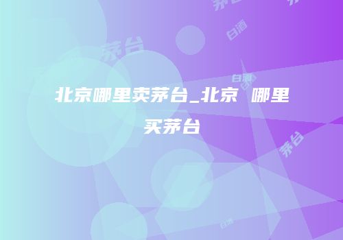 北京哪里卖茅台_北京 哪里买茅台