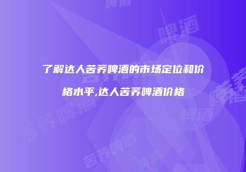 了解达人苦荞啤酒的市场定位和价格水平,达人苦荞啤酒价格