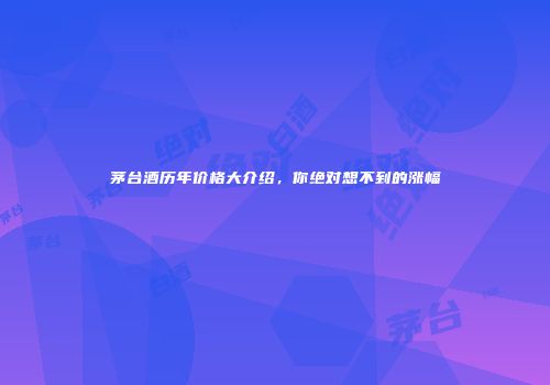 茅台酒历年价格大介绍，你绝对想不到的涨幅