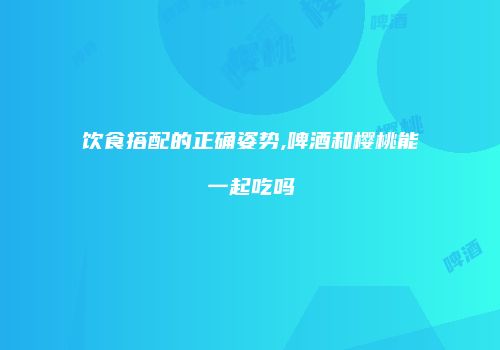 饮食搭配的正确姿势,啤酒和樱桃能一起吃吗