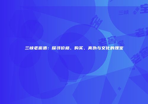 三峡老窖酒：探寻价格、购买、真伪与文化的瑰宝