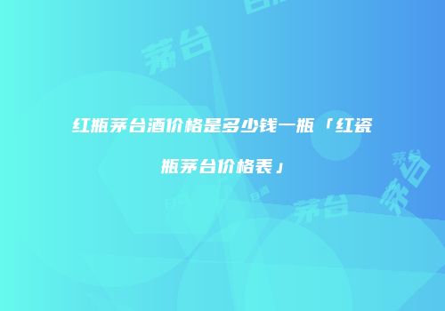 红瓶茅台酒价格是多少钱一瓶「红瓷瓶茅台价格表」