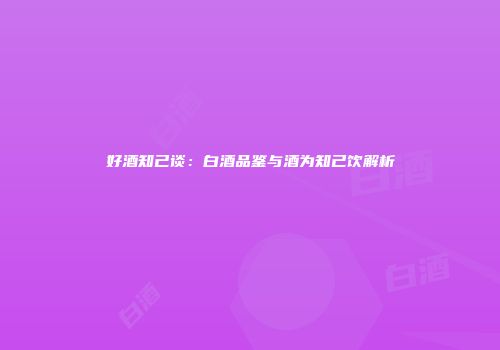 好酒知己谈：白酒品鉴与酒为知己饮解析