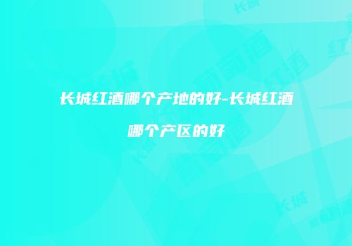 长城红酒哪个产地的好-长城红酒哪个产区的好
