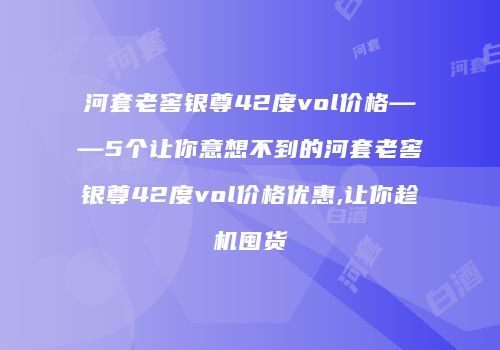 河套老窖银尊42度vol价格——5个让你意想不到的河套老窖银尊42度vol价格优惠,让你趁机囤货