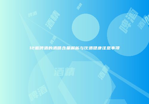 12瓶啤酒的酒精含量解析与饮酒健康注意事项